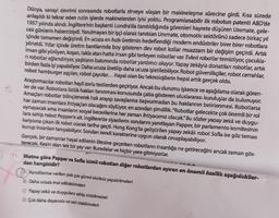 Dünya, sanayi devrimi sonrasında robotlarla zirveye ulaşan bir makineleşme sürecine girdi. Kısa sürede
anlaşıldı ki tekrar eden rutin işlerde makinelerden iyisi yoktu. Programlanabilir ilk robotun patenti ABD'de
1957 yılında alındı. İngiltere'nin başkenti Londra'da tanıtıldığında görenleri hayrete düşüren Unimate, gele-
cek günlerin habercisiydi. Yorulmayan bir işçi olarak tanıtılan Unimate, otomotiv sektörünü sadece birkaç yıl
içinde tamamen değiştirdi. En ucuza en hızlı üretimin hedeflendiği modern endüstriler birer birer robotlara
yöneldi. Yıllar içinde üretim bantlarında boy gösteren dev robot kollar muazzam bir değişim geçirdi. Artık
insan gibi yürüyen, koşan, takla atan hatta insan gibi terleyen robotlar var. Evleri robotlar temizliyor, çocukla-
ni robotlar eğlendiriyor, yaşlıların bakımında robotlar yardımcı oluyor. Yapay zekäyla donatılan robotlar, artık
birden fazla işi yapabiliyor. Daha ucuza üretilip daha ucuza işletilebiliyor. Robot güvenlikçiler, robot cerrahlar,
robot hamburger aşçıları, robot çaycılar... Hayal olan bu teknolojilerin hepsi artık gerçek oldu.
Araştırmacılar robotları hayli zorlu testlerden geçiriyor. Ancak bu durumu işkence ve aşağılama olarak gören-
ler de var. Robotlara özlük hakları tanınması konusunda çaba gösteren uluslararası kuruluşlar da bulunuyor.
Amaçlan robotlar bilinçlenerek hak arayışı savaşlarına başvurmadan bu haklarının belirlenmesi. Robotlarsa
her zaman insanlara ihtiyaçları olacağını söylüyor, en azından şimdilik."Robotlar gelecekte çok önemli bir rol
oynayacak ama insanların sosyal becerilerine her zaman ihtiyacımız olacak." Bu sözler yapay zekâ ve duygu-
lara sahip robot Pepper'e ait. Ingiltere'de siyasilerin sorularını yanıtlayan Papper, bir parlamento komitesinin
karşısına çıkan ilk robot olarak tarihe geçti. Hong Kong'ta geliştirilen yapay zekâlı robot Sofia ise göz teması
kurup insanlan tanıyabiliyor. Soruları kendi karakterine uygun olarak cevaplayabiliyor.
Gerçek, bir zamanlar hayal edilenin ötesine geçerken robotların insanlığa ne getireceğini ancak zaman gös-
terecek. Kesin olan tek bir şey var: Buradalar ve hiçbir yere gitmiyorlar.
11. Metne göre Papper ve Sofia isimli robotları diğer robotlardan ayıran en önemli özellik aşağıdakiler-
den hangisidir?
Kendilerine verilen pek çok görevi eksiksiz yapabilmeleri
B) Daha ucuza mal edilebilmeleri
Yapay zeka ve duygulara sahip olabilmeleri
D) Çok daha dayanıklı ve seri olabilmeleri