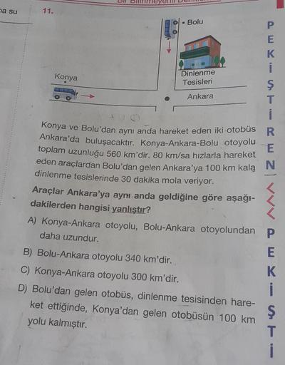 na su
11.
Konya
• Bolu
Dinlenme
Tesisleri
Ankara
PEKI
Ş
ST
T
i
Konya ve Bolu'dan aynı anda hareket eden iki otobüs R
Ankara'da buluşacaktır. Konya-Ankara-Bolu otoyolu
toplam uzunluğu 560 km'dir. 80 km/sa hızlarla hareket
eden araçlardan Bolu'dan gelen Anka