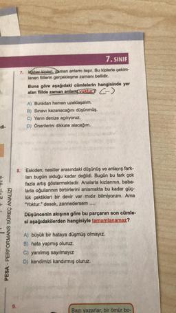 di-
PESA-PERFORMANS SÜREÇ ANALİZİ
9.
7. SINIF
7. Haber kipleri, zaman anlamı taşır. Bu kiplerle çekim-
lenen fiillerin gerçekleşme zamanı bellidir.
Buna göre aşağıdaki cümlelerin hangisinde yer
alan fiilde zaman anlamı yoktur? ->
A) Buradan hemen uzaklaşalım.
B) Sınavı kazanacağını düşünmüş.
C) Yarın denize açılıyoruz.
D) Önerilerini dikkate alacağım.
8. Eskiden, nesiller arasındaki düşünüş ve anlayış fark-
ları bugün olduğu kadar değildi. Bugün bu fark çok
fazla artış göstermektedir. Analarla kızlarının, baba-
larla oğullarının birbirlerini anlamakta bu kadar güç-
lük çektikleri bir devir var mıdır bilmiyorum. Ama
"Yoktur." desek, zannedersem .....
Düşüncenin akışına göre bu parçanın son cümle-
si aşağıdakilerden hangisiyle tamamlanamaz?
A) büyük bir hataya düşmüş olmayız.
B) hata yapmış oluruz.
C) yanılmış sayılmayız
D) kendimizi kandırmış oluruz.
Bazı yazarlar, bir ömür bo-
