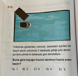 213.
Yukarıda gösterilen nehirde, iskeleden ayrılan bir
kayık akıntı yönünde 2 dakikada gittiği yolu akıntı-
ya ters yönde 6 dakikada geri dönebiliyor.
Buna göre kayığın hızının akıntının hızına oranı
kaçtır?
A) 1 B) 2 C) 3 D) 4 E) 5