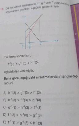 17. Dik koordinat düzleminde f, g¹veh doğrusal fork
siyonlarının grafikleri aşağıda gösterilmiştir.
0
5
6
Bu fonksiyonlar için,
+¹(0) < g ¹(0) <h¹(0)
2
eşitsizlikleri verilmiştir.
Buna göre, aşağıdaki sıralamalardan hangisi doğ-
rudur?
A) h¹(3) > g¹(3) > f¹(3)
B) h¹(3) > f¹(3) > g ¹(3)
C) g¹(3) > h¹(3) > f¹(3)
D) f¹(3) > h¹(3) > g¯¹(3)
E) f¹(3) > g¹(3) > h¹ (3)