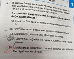 5.
1
II. Dünya Savaşı öncesinde Almanya Avrupa'da, Italya Af-
rika ve Akdeniz'de, Japonya ise Asya'da yayılmacı faaliyet-
ler içine girmişler ve hızla silahlanmışlardır.
Bu durumun aşağıdakilerden hangisi üzerinde etkili ol-
duğu savunulamaz?
A) I. Dünya Savaşı sonrası kurulan siyasi düzenin yıkılma-
libotem si
OLIVENCO
B) Devletler arası birçok yeni bunalımın ortaya çıkması
C) Uluslararası alanda yeni ittifakların kurulması
D Türkiye'nin Boğazlar ve Hatay sorunlarını kendi lehine
çözmesi
nu E) Uluslararası sorunların barışçıl çözümü için Milletler
Cemiyeti'nin kurulması