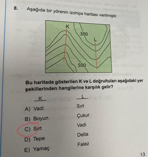 8. Aşağıda bir yörenin izohips haritası verilmiştir.
K
300
500
namun reine
Bu haritada gösterilen K ve L doğrultuları aşağıdaki yer
şekillerinden hangilerine karşılık gelir?
K
A) Vadi
B) Boyun
C) Sırt
D) Tepe
E) Yamaç
Sirt
Çukur
Vadi
Delta
Falez
13