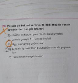 20. Parazit bir bakteri ve virüs ile ilgili aşağıda verilen
özelliklerden hangisi ortaktır?
A) Nükleik asitlerden yalnız birini buludurmaları
B) Glikoliz yoluyla ATP üretebilmeleri
C) Uygun ortamda çoğalmaları
D) Sindirilmiş besinlerin bulunduğu ortamda yaşama-
ları
E) Protein sentezleyebilmeleri