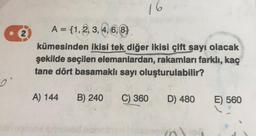 2
16
A = {1, 2, 3, 4, 6, 8)
kümesinden ikisi tek diğer ikisi çift sayı olacak
şekilde seçilen elemanlardan, rakamları farklı, kaç
tane dört basamaklı sayı oluşturulabilir?
A) 144 B) 240 C) 360
D) 480
E) 560