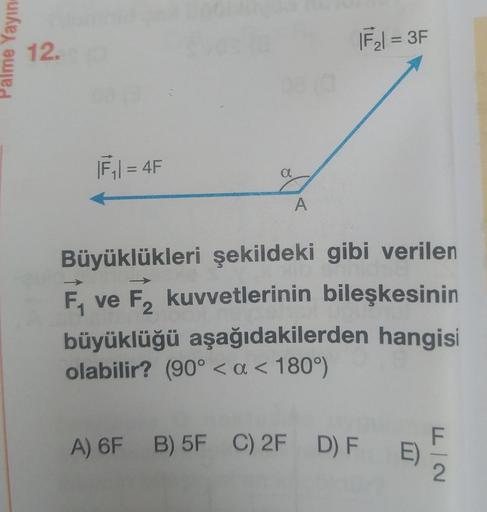 Palme Yayıne
12.
|F₁|= 4F
a
A
|F₂| = 3F
Büyüklükleri şekildeki gibi verilen
F₁ ve F₂ kuvvetlerinin bileşkesinin
F2
büyüklüğü aşağıdakilerden hangisi
olabilir? (90° < a < 180°)
A) 6F B) 5F C) 2F D) F E)
F|2