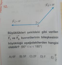 Palme Yayıne
12.
|F₁|= 4F
a
A
|F₂| = 3F
Büyüklükleri şekildeki gibi verilen
F₁ ve F₂ kuvvetlerinin bileşkesinin
F2
büyüklüğü aşağıdakilerden hangisi
olabilir? (90° < a < 180°)
A) 6F B) 5F C) 2F D) F E)
F|2