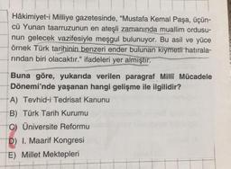 Hâkimiyet-i Milliye gazetesinde, "Mustafa Kemal Paşa, üçün-
cü Yunan taarruzunun en ateşli zamanında muallim ordusu-
nun gelecek vazifesiyle meşgul bulunuyor. Bu asil ve yüce
örnek Türk tarihinin benzeri ender bulunan kıymetli hatırala-
rından biri olacaktır." ifadeleri yer almıştır.
Buna göre, yukarıda verilen paragraf Milli Mücadele
Dönemi'nde yaşanan hangi gelişme ile ilgilidir?
A) Tevhid-i Tedrisat Kanunu
B) Türk Tarih Kurumu
C) Üniversite Reformu
D) I. Maarif Kongresi
E) Millet Mektepleri