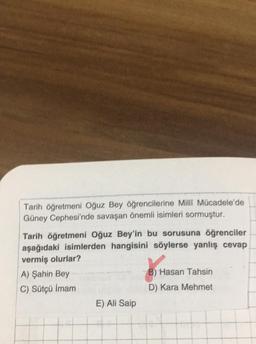 Tarih öğretmeni Oğuz Bey öğrencilerine Milli Mücadele'de
Güney Cephesi'nde savaşan önemli isimleri sormuştur.
Tarih öğretmeni Oğuz Bey'in bu sorusuna öğrenciler
aşağıdaki isimlerden hangisini söylerse yanlış cevap
vermiş olurlar?
A) Şahin Bey
C) Sütçü İmam
E) Ali Saip
B) H₂
B) Hasan Tahsin
D) Kara Mehmet