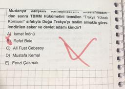 Mudanya Ateşkes A
zalanmasın
dan sonra TBMM Hükûmetini temsilen "Trakya Yüksek
Komiseri" sıfatıyla Doğu Trakya'yı teslim almakla görev-
lendirilen asker ve devlet adamı kimdir?
A) İsmet İnönü
B) Refet Bele
C) Ali Fuat Cebesoy
D) Mustafa Kemal
V
E) Fevzi Çakmak