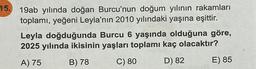 15. 19ab yılında doğan Burcu'nun doğum yılının rakamları
toplamı, yeğeni Leyla'nın 2010 yılındaki yaşına eşittir.
Leyla doğduğunda Burcu 6 yaşında olduğuna göre,
2025 yılında ikisinin yaşları toplamı kaç olacaktır?
A) 75
B) 78
C) 80
D) 82
E) 85