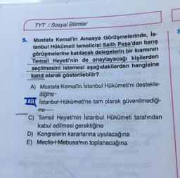 TYT/Sosyal Bilimler
5. Mustafa Kemal'in Amasya Görüşmelerinde, İs-
tanbul Hükümeti temsilcisi Salih Paşa'dan barış
görüşmelerine katılacak delegelerin bir kısmının
Temsil Heyeti'nin de onaylayacağı kişilerden
seçilmesini istemesi aşağıdakilerden hangisine
kanıt olarak gösterilebilir?
A) Mustafa Kemal'in İstanbul Hükümeti'ni destekle-
digine
B İstanbul Hükümeti'ne tam olarak güvenilmediği-
-ne
C) Temsil Heyeti'nin İstanbul Hükümeti tarafından
kabul edilmesi gerektiğine
D) Kongrelerin kararlarına uyulacağına
E) Meclis-i Mebusa'nın toplanacağına
8