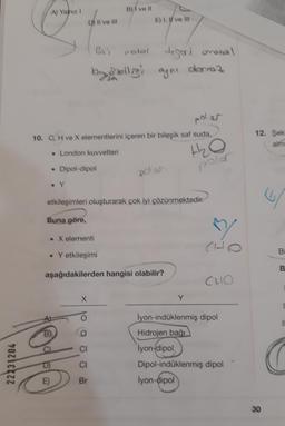 22231204
A) Yalnız 1
Buna göre,
D) Il ve Ill
polar
10. C H ve X elementlerini içeren bir bileşik saf suda,
• London kuvvetleri
• Dipol-dipol
fotke
E)
etkileşimleri oluşturarak çok iyi çözünmektedir.
. X elementi
B) ve Il
X
E) I, I ve Ill
Gni melal
digarionetal
by ohelligi ayni damaz
• Yetkileşimi
aşağıdakilerden hangisi olabilir?
CI
Br
H₂O
polar
Y
CHO
İyon-indüklenmiş dipol
Hidrojen bağı
lyon-dipol
Dipol-indüklenmiş dipol
lyon-dipol
12. Şek
alm
30
Bi
B
11