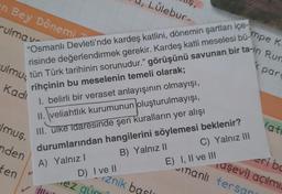 n Bey Dönemi
rulmav
"Osmanlı Devleti'nde kardeş katlini, dönemin şartları içe-
risinde değerlendirmek gerekir. Kardeş katli meselesi büpe K
tün Türk tarihinin sorunudur." görüşünü savunan bir ta-in Run
rihçinin bu meselenin temeli olarak;
1. belirli bir veraset anlayışının olmayışı,
II. veliahtlık kurumunun oluşturulmayışı,
III. ulke idaresinde şeri kuralların yer alışı
durumlarından hangilerini söylemesi beklenir?
A) Yalnızl
B) Yalnız II
C) Yalnız III
rulmus
Kadı
lmuş.
nden
ten
ille
D) I ve II
ez gün
Lülebur-
znik basl
10
E) I, II ve III
par
manlı tersan
(at
eri bo
aşevi) açılmı