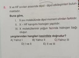 8. X ve HF sıvıları arasında dipol-dipol etkileşimleri bulun-
maktadır.
Buna göre,
I. X Sıvı molekülünde dipol moment sıfırdan farklıdır.
II. X-HF karışımı homojen yapılıdır.
III. X moleküllerinin yoğun fazında hidrojen bağı
oluşur.
yargılarından hangileri kesinlikle doğrudur?
A) Yalnız I
B) Yalnız II
D) I ve II
C) Yalnız III
E) II ve III