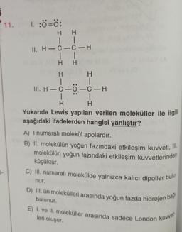 j-
11. I. :Ô=0:
HH
II
11. H-C-C-H
|
H
|
H
H
1
III. H-C-Ö-C-H
H
1
1
H
Yukarıda Lewis yapıları verilen moleküller ile ilgili
aşağıdaki ifadelerden hangisi yanlıştır?
nur.
1
H
A) I numaralı molekül apolardır.
B) II. molekülün yoğun fazındaki etkileşim kuvveti, I
molekülün yoğun fazındaki etkileşim kuvvetlerinden
küçüktür.
C) III. numaralı molekülde yalnızca kalıcı dipoller bulu
D) III. ün molekülleri arasında yoğun fazda hidrojen bağ
bulunur.
E) I. ve II. moleküller arasında sadece London kuvvet
leri oluşur.