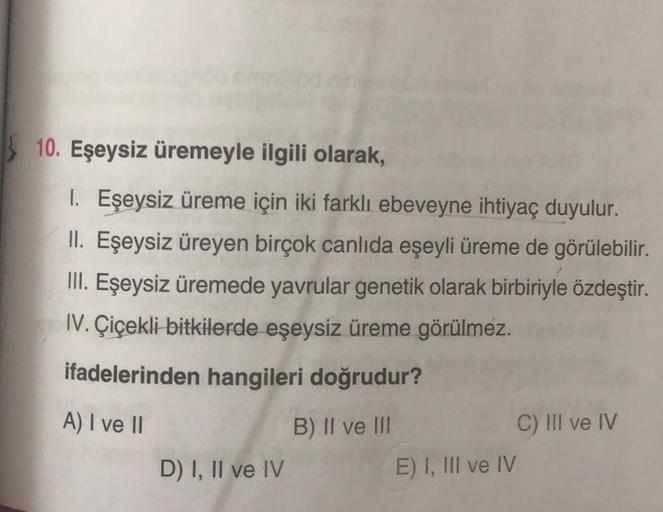 10. Eşeysiz üremeyle ilgili olarak,
1. Eşeysiz üreme için iki farklı ebeveyne ihtiyaç duyulur.
II. Eşeysiz üreyen birçok canlıda eşeyli üreme de görülebilir.
III. Eşeysiz üremede yavrular genetik olarak birbiriyle özdeştir.
IV. Çiçekli bitkilerde eşeysiz ü