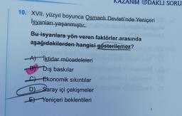 IM ODAKLI SORU
10. XVII. yüzyıl boyunca Osmanlı Devleti'nde Yeniçeri
İsyanları yaşanmıştır..
Bu isyanlara yön veren faktörler arasında
aşağıdakilerden hangisi gösterilemez?
A) İktidar mücadeleleri
B) Dış baskılar
C) Ekonomik sıkıntılar
D) Saray içi çekişmeler
E) Yeniçeri beklentileri
1