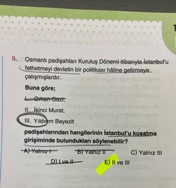 9. Osmanlı padişahları Kuruluş Dönemi itibarıyla İstanbul'u
fethetmeyi devletin bir politikası hâline getirmeye
çalışmışlardır.
Buna göre;
Orhan Gazi,
II. İkinci Murat,
III. Yıldırım Bayezit
padişahlarından hangilerinin İstanbul'u kuşatma
girişiminde bulundukları söylenebilir?
-A) Yalnız
D) Ive H
B) Yalnız II
1662
E) II ve III
C) Yalnız III