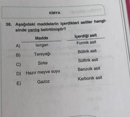 KİMYA
38. Aşağıdaki maddelerin içerdikleri asitler hangi-
sinde yanlış belirtilmiştir?
Madde
Isırgan
Tereyağı
Sirke
A)
B)
C)
D) Hazır meyve suyu
E)
Gazoz
İçerdiği asit
Formik asit
Bütirik asit
Sülfirik asit
Benzoik asit
Karbonik asit