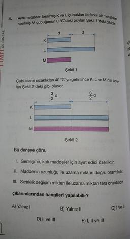 KURUMSAL
4.
Aynı metalden kesilmiş K ve L çubukları ile farklı bir metalden
kesilmiş M çubuğunun 0 °C'deki boyları Şekil 1'deki gibidir.
K
L
M
K
L
Şekil 1
Çubukların sıcaklıkları 40 °C'ye getirilince K, L ve M'nin boy-
ları Şekil 2'deki gibi oluyor.
A) Yalnız I
M
3
2
d
D) II ve III
d
Şekil 2
Bu deneye göre,
1. Genleşme, katı maddeler için ayırt edici özelliktir.
II. Maddenin uzunluğu ile uzama miktarı doğru orantılıdır.
III. Sıcaklık değişim miktarı ile uzama miktarı ters orantılıdır.
çıkarımlarından hangileri yapılabilir?
3/d
2
B) Yalnız II
E) I, II ve III
C) I ve Il
içi
CE