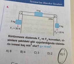4.
3 kg
F₁ = 30 N
Newton'un Hareket Yasaları
5 kg
yatay
2 kg
F₂ = 20 N
Sürtünmesiz düzlemde F₁ ve F₂ kuvvetleri, ci-
simlere şekildeki gibi uygulandığında cisimle-
rin ivmesi kaç m/s² olur? (g = 10 m/s²)
A) 6
B) 4
C) 3
D) 2
E)/1