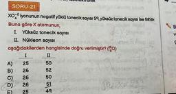 SORU-21
XO² iyonunun negatif yüklü tanecik sayısı 59, yüksüz tanecik sayısı ise 58'dir.
Buna göre X atomunun,
24X
Almoh
I. Yüksüz tanecik sayısı
II. Nükleon sayısı səni incin
aşağıdakilerden
I
A)
B)
C)
D)
hangisinde doğru verilmiştir? (¹0)
II
50
52
32 FX-TC
umoto nolled (0
25
26
26
50
son & byaheblicence Diggy logan neame
51
26
T 25 30 un 49 blo 20vies DAD YOOXFZ
B
V
117