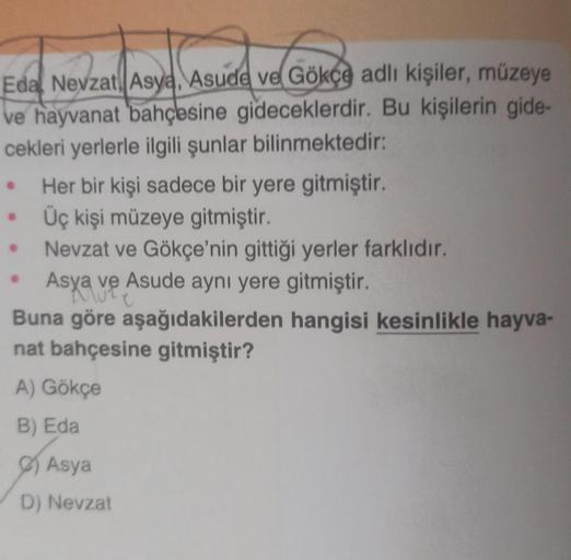 Eda Nevzat Asya, Asude ve Gökçe adlı kişiler, müzeye
ve hayvanat bahçesine gideceklerdir. Bu kişilerin gide-
cekleri yerlerle ilgili şunlar bilinmektedir:
●
Her bir kişi sadece bir yere gitmiştir.
Üç kişi müzeye gitmiştir.
Nevzat ve Gökçe'nin gittiği yerle