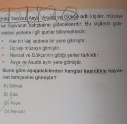 Eda Nevzat Asya, Asude ve Gökçe adlı kişiler, müzeye
ve hayvanat bahçesine gideceklerdir. Bu kişilerin gide-
cekleri yerlerle ilgili şunlar bilinmektedir:
●
Her bir kişi sadece bir yere gitmiştir.
Üç kişi müzeye gitmiştir.
Nevzat ve Gökçe'nin gittiği yerler farklıdır.
Asya ve Asude aynı yere gitmiştir.
have e
Buna göre aşağıdakilerden hangisi kesinlikle hayva-
nat bahçesine gitmiştir?
A) Gökçe
B) Eda
Asya
D) Nevzat