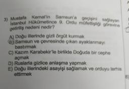 3) Mustafa Kemal'in Samsun'a geçişini sağlayan
Istanbul Hükümetince 9. Ordu müfettişliği görevine
getiriliş nedeni nedir?
A) Doğu illerinde gizli örgüt kurmak
(8) Samsun ve çevresinde çıkan ayaklanmayı
bastırmak
C) Kazım Karabekir'le birlikte Doğuda bir cephe
açmak
D) Ruslarla gizlice anlaşma yapmak
E) Doğu illerindeki asayişi sağlamak ve orduyu terhis
ettirmek
A
F
8)