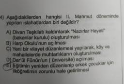 4) Aşağıdakilerden hangisi II. Mahmut döneminde
yapılan islahatlardan biri değildir?
A) Divan Teşkilatı kaldırılarak "Nazırlar Heyeti"
(bakanlar kurulu) oluşturulması
B) Harp Okulu'nun açılması
C) Yeni bir vilayet düzenlemesi yapılarak, köy ve
mahallelerde muhtarlıkların oluşturulması
D) Dar'ül Fünün'un ( üniversite) açılması
E) Eğitimin yeniden düzenlenip erkek çocuklar için
ilköğretimin zorunlu hale getirilmesi