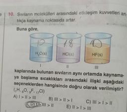 | 10. Sıvıların molekülleri arasındaki etkileşim kuvvetleri art.
tıkça kaynama noktasıda artar.
Buna göre,
19
H₂O(s)
18
HCl(s)
B) III > II > I
D||| > ||
D
1
11
|||
kaplarında bulunan sıvıların aynı ortamda kaynama-
ya başlama sıcaklıkları arasındaki ilişki aşağıdaki
seçeneklerden hangisinde doğru olarak verilmiştir?
(₁H, 8O, gF, 17CI)
A) I > || > III
HF(s)
C) III > I > II
E) II >1 > III