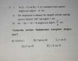 5. I. A(3,-7) ve B(-1, 4) noktalarından geçen
doğrunun eğimi -4 tür.
Bir doğrunun x ekseni ile negatif yönde yaptığı
açının ölçüsü 135° ise eğimi 1 dir.
2
III. 4x-6y + 10 = 0 doğrunun eğimi
www
3
Yukarıda verilen ifadelerden hangileri doğru-
dur?
A) Yalnız I
B) Yalnız III
tür.
D) II ve III
C) I ve II
E) I, II ve III