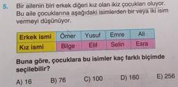 5.
Bir ailenin biri erkek diğeri kız olan ikiz çocukları oluyor.
Bu aile çocuklarına aşağıdaki isimlerden bir veya iki isim
vermeyi düşünüyor.
Erkek ismi
Kız ismi
Buna göre,
seçilebilir?
A) 16
Ömer
Bilge
çocuklara bu isimler kaç farklı biçimde
Yusuf
Elif
B) 76
Emre
Ali
Selin Esra
C) 100
D) 160
E) 256