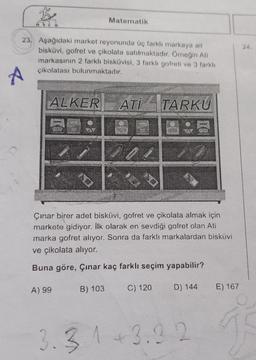 B
23. Aşağıdaki market reyonunda üç farklı markaya ait
bisküvi, gofret ve çikolata satılmaktadır. Örneğin Ati
markasının 2 farklı bisküvisi, 3 farklı gofreti ve 3 farklı
çikolatası bulunmaktadır.
A
ALKER ATI TARKU
ID
A) 99
Matematik
Çınar birer adet bisküvi, gofret ve çikolata almak için
markete gidiyor. İlk olarak en sevdiği gofret olan Ati
marka gofret alıyor. Sonra da farklı markalardan bisküvi
ve çikolata alıyor.
Buna göre, Çınar kaç farklı seçim yapabilir?
B) 103
2
C) 120
D) 144
3.31 +3.22
E) 167
Seb
24.