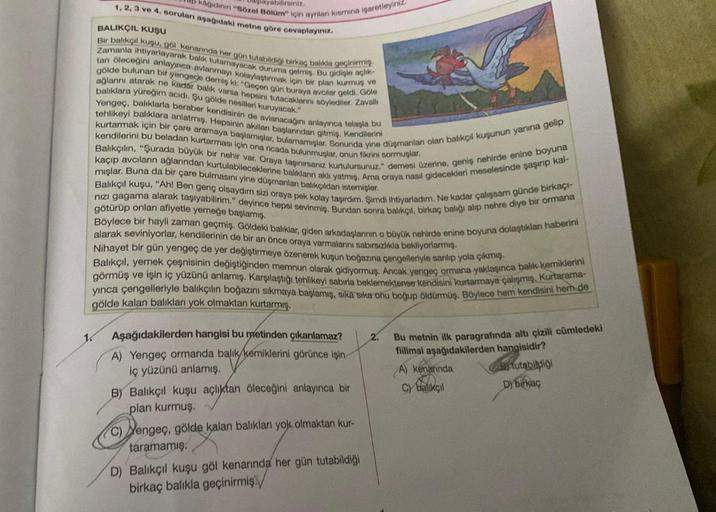Jaß kağıdının "Sözel Bölüm" için ayrilan kismina işaretleyiniz.
Daşlayabilirsiniz.
1, 2, 3 ve 4. soruları aşağıdaki metne göre cevaplayınız.
BALIKÇIL KUŞU
Bir balıkçıl kuşu, göl kenarında her gün tutabildiği birkaç balıkla geçinirmiş.
Zamanla ihtiyarlayara