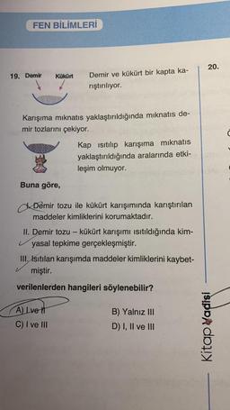 FEN BİLİMLERİ
19. Demir Kükürt
Karışıma mıknatıs yaklaştırıldığında mıknatıs de-
mir tozlarını çekiyor.
3
Buna göre,
Demir ve kükürt bir kapta ka-
rıştırılıyor.
Kap ısıtılıp karışıma mıknatıs
yaklaştırıldığında aralarında etki-
leşim olmuyor.
Demir tozu ile kükürt karışımında karıştırılan
maddeler kimliklerini korumaktadır.
II. Demir tozu - kükürt karışımı ısıtıldığında kim-
yasal tepkime gerçekleşmiştir.
A) Ive t
C) I ve III
III. Isıtılan karışımda maddeler kimliklerini kaybet-
miştir.
verilenlerden hangileri söylenebilir?
B) Yalnız III
D) I, II ve III
20.
Kitap Vadisi