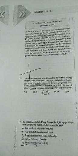 «
PES Paragraf Soru Bankast
9.
Farkındalık Testi - 3
9 ve 10. soruları aşağıdaki parçaya
göre cevaplayınız.
(1) Ipek yolu üzerinde bulunan ve Lale Devri'nin son büyük
yapısı olan Ishak Paça Sarayı; Osmanlı, Selçuklu ve Fars
mimarisini içinde barındıran en