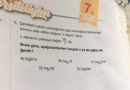 sitellying
5. Çemberin çevre uzunluğunun çap uzunluğuna bölünmesi
sonucu elde edilen değere " sayısı" denir.
B
11
U
A
U
1
11
1
1
#
$
1
N
U
1
1
I sayısının yaklaşık değeri
Buna göre, aşağıdakilerden hangisi ye en yakın de-
ğerdir?
A) log314
D) log,32
22
7
dir.
7.
Test
B) log,10
C) log₂314
E) log344