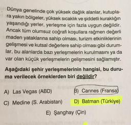 Dünya genelinde çok yüksek dağlık alanlar, kutupla-
ra yakın bölgeler, yüksek sıcaklık ve şiddetli kuraklığın
yaşandığı yerler, yerleşme için fazla uygun değildir.
Ancak tüm olumsuz coğrafi koşullara rağmen değerli
maden yataklarına sahip olması, turizm etkinliklerinin
gelişmesi ve kutsal değerlere sahip olması gibi durum-
lar, bu alanlarda bazı yerleşmelerin kurulmasını ya da
var olan küçük yerleşmelerin gelişmesini sağlamıştır.
Aşağıdaki şehir yerleşmelerinin hangisi, bu duru-
ma verilecek örneklerden biri değildir?
A) Las Vegas (ABD)
C) Medine (S. Arabistan)
B) Cannes (Fransa)
D) Batman (Türkiye)
E) Şanghay (Çin)