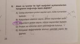 23
6.
Atom ve iyonlar ile ilgili aşağıdaki açıklamalardan
hangisinin doğruluğu kesin değildir?
A) İzotop atomların proton sayıları aynı, kütle numaraları
farklıdır.
+
V
B) Katyonların elektron sayısı, proton
proton
sayısından azdır.
C) Anyonların proton sayısı, nötron sayısından fazladır.
D) Proton ve nötronlar atom çekirdeğinde bulunur.
E) Kimyasal değişmelerde atomun çekirdek yapısı de-
ğişmez.