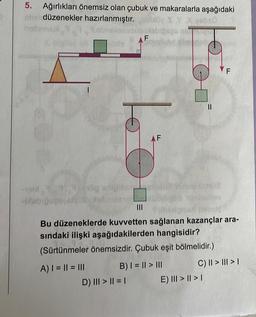 5. Ağırlıkları önemsiz olan çubuk ve makaralarla aşağıdaki
düzenekler hazırlanmıştır.
X gabso
nathusgui
160
7,314 odipibor
pobfcili
D) ||| > || = |
AF
||
Bu düzeneklerde kuvvetten sağlanan kazançlar ara-
sındaki ilişki aşağıdakilerden hangisidir?
(Sürtünmeler önemsizdir. Çubuk eşit bölmelidir.)
A) | = || = |||
B) | = || > |||
F
E) ||| > | > |
C) || > ||| > |