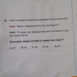 22. Fatih ve dedesi ile aralarında aşağıdaki konuşma geçmiştir.
Dede: "Baban doğduğunda ben 23 yaşındaydım."
Fatih: "O halde, ben doğduğumda senin ve babamın yaş-
ları toplamı 65'idi."
Buna göre, dedesi ile Fatih'in yaşları farkı kaçtır?
A) 41
B) 42
C) 43
D) 44
057 (0
E) 45