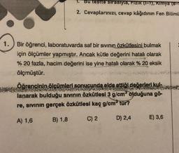 1.
Bu testte sırasıyla, Fizik (1-7), Kimya (8-1
2. Cevaplarınızı, cevap kâğıdının Fen Biliml
Bir öğrenci, laboratuvarda saf bir sıvının özkütlesini bulmak
için ölçümler yapmıştır. Ancak kütle değerini hatalı olarak
% 20 fazla, hacim değerini ise yine hatalı olarak % 20 eksik
ölçmüştür.
Öğrencinin ölçümleri sonucunda elde ettiği değerleri kul-
lanarak bulduğu sıvının özkütlesi 3 g/cm³ olduğuna gö-
re, sıvının gerçek özkütlesi kaç g/cm³ tür?
A) 1,6
B) 1,8
C) 2
D) 2,4
E) 3,6