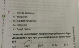 ¡
L
i 7. 1. Mayoz bölünme
II. Mutasyon
III. Kalıtsal varyasyon
IV. Döllenme
V. Eşeyli üreme
S
A
M
A
L
Yukarıda verilenlerden hangisinin gerçekleşmesi diğer
dördününde ayrı ayrı gerçekleştiğinin bir kanıtı olabi-
C₁
lir?
A) I
F) III
D) IV
E) V
OLOJI SORU BANKASI