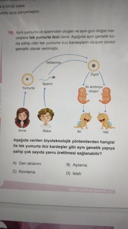 a iş birliği yapar.
unda uçuş gerçekleştirir.
16. Aynı yumurta ve spermden oluşan ve aynı gün doğan kar-
deşlere tek yumurta ikizi denir. Aşağıda aynı genetik ko-
da sahip olan tek yumurta ikizi kardeşlerin oluşum süreci
şematik olarak verilmiştir.
Yumurta
Anne
Döllenme
A) Gen aktarımı
C) Klonlama
Sperm
Baba
Ali
Zigot
iki embriyo
oluşur.
Aşağıda verilen biyoteknolojik yöntemlerden hangisi
ile tek yumurta ikiz kardeşler gibi aynı genetik yapıya
sahip çok sayıda yavru üretilmesi sağlanabilir?
B) Aşılama
D) Islah
Veli
Diğer sayfaya geçiniz. Des