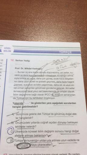 ya
by-
eri-
an
e-
SÖZEL
BÖLÜM
12. Serhan Yedig:
TÜRKÇE
Sana atun
a fet değildir
Prof. Dr. Mikdat Kadıoğlu:
Bunları üç ana başlık altında düşünebiliriz: ani seller, ku-
raklık ve deniz suyu sevivesinin vükselmesi. Kuraklığın artma-
sıyla birlikte az yağış, 