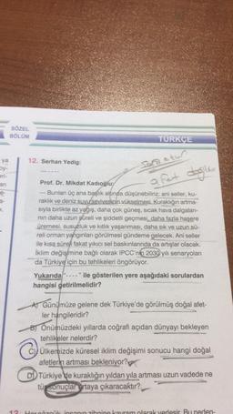 ya
by-
eri-
an
e-
SÖZEL
BÖLÜM
12. Serhan Yedig:
TÜRKÇE
Sana atun
a fet değildir
Prof. Dr. Mikdat Kadıoğlu:
Bunları üç ana başlık altında düşünebiliriz: ani seller, ku-
raklık ve deniz suyu sevivesinin vükselmesi. Kuraklığın artma-
sıyla birlikte az yağış, daha çok güneş, sıcak hava dalgaları-
nın daha uzun süreli ve şiddetli geçmesi, daha fazla haşere
üremesi, susuzluk ve kıtlık yaşanması, daha sık ve uzun sü-
reli orman yangınları görülmesi gündeme gelecek. Ani seller
ile kısa süreli fakat yıkıcı sel baskınlarında da artışlar olacak.
İklim değişimine bağlı olarak IPCC'nin 2030 yılı senaryoları
da Türkiye için bu tehlikeleri öngörüyor.
Yukarıda "---- " ile gösterilen yere aşağıdaki sorulardan
hangisi getirilmelidir?
A) Günümüze gelene dek Türkiye'de görülmüş doğal afet-
ler hangileridir?
B) Önümüzdeki yıllarda coğrafi açıdan dünyayı bekleyen
tehlikeler nelerdir?
Ⓒ
Ülkemizde küresel iklim değişimi sonucu hangi doğal
afetlerin artması bekleniyor?
DTürkiye'de kuraklığın yıldan yıla artması uzun vadede ne
tü sonuçlar ortaya çıkaracaktır?
12 Her çözcük insanın zihnine kavram olarak yerlesir Bu neden-
