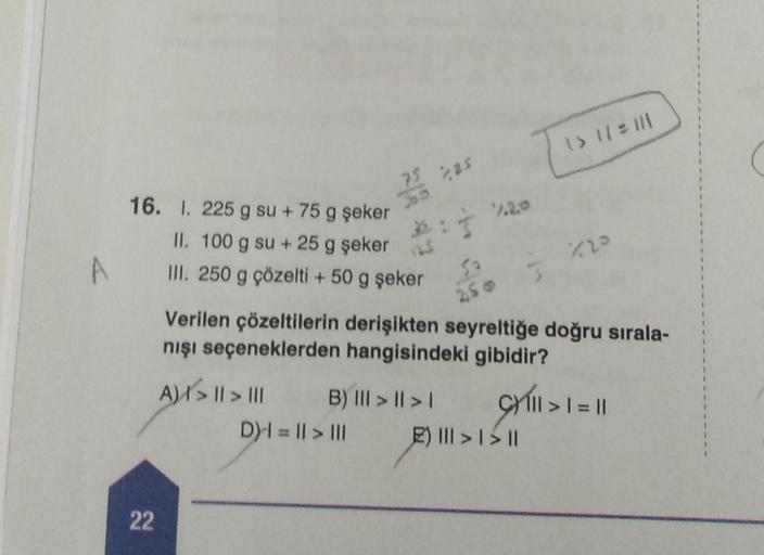 16. 1. 225 g su + 75 g şeker
II. 100 g su + 25 g şeker
III. 250 g çözelti + 50 g şeker
22
75 2,25
365
A) | > || > |||
B) III > | > |
D)= || > |||
50
250
1/20
Verilen çözeltilerin derişikten seyreltiğe doğru sırala-
nışı seçeneklerden hangisindeki gibidir?