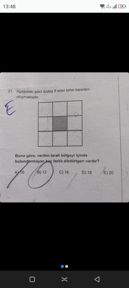 13:48
21. Aşağıdaki şekil özdeş 9 adet birim kareden
oluşmaktadır.
E
Buna göre, verilen taralı bölgeyi içinde
bulundurmayan kaç farklı dikdörtgen vardır?
Earth a
B) 12
A 10
0
C) 16
:>
VOLTE 14
D) 18 /E) 20